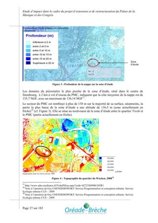 Etude d’impact dans le cadre du projet d’extension et de restructuration du Palais de la
Musique et des Congrès




                                                                                            Zone
                                                                                            d’étude




                         Figure 3 : Profondeur de la nappe sur la zone d’étude

Les données du piézomètre le plus proche de la zone d’étude, situé dans le centre de
Strasbourg, à 2 km à vol d’oiseau du PMC, indiquent que la côte moyenne de la nappe est de
135,7 NGF, avec un maximum de 136,14 NGF17.
Le secteur du PMC est remblayé à plus de 138 m sur la majorité de sa surface, néanmoins, la
partie la plus basse de la zone d’étude a une altitude de 136,5 m (zone actuellement en
friche)18 (cf. Figure 3). Elle se situe au nord-ouest de la zone d’étude entre le quartier Tivoli et
le PMC (partie actuellement en friche).




                         Figure 4 : Topographie du quartier du Wacken, 200819

17
   http://www.ades.eaufrance.fr/FichePtEau.aspx?code=02723X0900/245R1
18
   Note à l’attention de Eric CHENDEROWSKY Service Programmation et conception urbaine. Service
Ecologie urbaine CUS – 2009
19
   Note à l’attention de Eric CHENDEROWSKY Service Programmation et conception urbaine. Service
Ecologie urbaine CUS – 2009



Page 27 sur 183
 