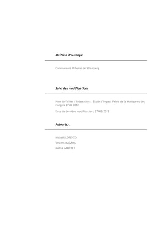 Maîtrise d’ouvrage



Communauté Urbaine de Strasbourg




Suivi des modifications



Nom du fichier / Indexation : Etude d’impact Palais de la Musique et des
Congrès 27 02 2012

Date de dernière modification : 27/02/2012



Auteur(s) :



Michaël LORENZO
Vincent MAGANA
Maëva GAUTRET
 
