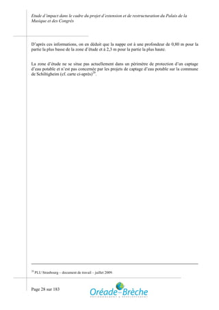 Etude d’impact dans le cadre du projet d’extension et de restructuration du Palais de la
Musique et des Congrès




D’après ces informations, on en déduit que la nappe est à une profondeur de 0,80 m pour la
partie la plus basse de la zone d’étude et à 2,3 m pour la partie la plus haute.


La zone d’étude ne se situe pas actuellement dans un périmètre de protection d’un captage
d’eau potable et n’est pas concernée par les projets de captage d’eau potable sur la commune
de Schiltigheim (cf. carte ci-après)20.




20
     PLU Strasbourg – document de travail – juillet 2009.



Page 28 sur 183
 