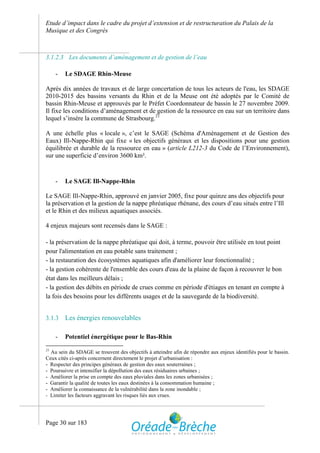 Etude d’impact dans le cadre du projet d’extension et de restructuration du Palais de la
Musique et des Congrès



3.1.2.3 Les documents d’aménagement et de gestion de l’eau

     -   Le SDAGE Rhin-Meuse

Après dix années de travaux et de large concertation de tous les acteurs de l'eau, les SDAGE
2010-2015 des bassins versants du Rhin et de la Meuse ont été adoptés par le Comité de
bassin Rhin-Meuse et approuvés par le Préfet Coordonnateur de bassin le 27 novembre 2009.
Il fixe les conditions d’aménagement et de gestion de la ressource en eau sur un territoire dans
lequel s’insère la commune de Strasbourg.21

A une échelle plus « locale », c’est le SAGE (Schéma d'Aménagement et de Gestion des
Eaux) Ill-Nappe-Rhin qui fixe « les objectifs généraux et les dispositions pour une gestion
équilibrée et durable de la ressource en eau » (article L212-3 du Code de l’Environnement),
sur une superficie d’environ 3600 km².


     -   Le SAGE Ill-Nappe-Rhin

Le SAGE Ill-Nappe-Rhin, approuvé en janvier 2005, fixe pour quinze ans des objectifs pour
la préservation et la gestion de la nappe phréatique rhénane, des cours d’eau situés entre l’Ill
et le Rhin et des milieux aquatiques associés.

4 enjeux majeurs sont recensés dans le SAGE :

- la préservation de la nappe phréatique qui doit, à terme, pouvoir être utilisée en tout point
pour l'alimentation en eau potable sans traitement ;
- la restauration des écosystèmes aquatiques afin d'améliorer leur fonctionnalité ;
- la gestion cohérente de l'ensemble des cours d'eau de la plaine de façon à recouvrer le bon
état dans les meilleurs délais ;
- la gestion des débits en période de crues comme en période d'étiages en tenant en compte à
la fois des besoins pour les différents usages et de la sauvegarde de la biodiversité.


3.1.3    Les énergies renouvelables

     -   Potentiel énergétique pour le Bas-Rhin
21
  Au sein du SDAGE se trouvent des objectifs à atteindre afin de répondre aux enjeux identifiés pour le bassin.
Ceux cités ci-après concernent directement le projet d’urbanisation :
- Respecter des principes généraux de gestion des eaux souterraines ;
- Poursuivre et intensifier la dépollution des eaux résiduaires urbaines ;
- Améliorer la prise en compte des eaux pluviales dans les zones urbanisées ;
- Garantir la qualité de toutes les eaux destinées à la consommation humaine ;
- Améliorer la connaissance de la vulnérabilité dans la zone inondable ;
- Limiter les facteurs aggravant les risques liés aux crues.




Page 30 sur 183
 