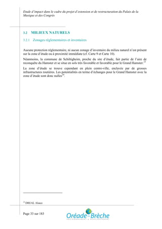 Etude d’impact dans le cadre du projet d’extension et de restructuration du Palais de la
Musique et des Congrès




3.2     MILIEUX NATURELS
3.2.1     Zonages réglementaires et inventaires

Aucune protection réglementaire, ni aucun zonage d’inventaire du milieu naturel n’est présent
sur la zone d’étude ou à proximité immédiate (cf. Carte 9 et Carte 10).
Néanmoins, la commune de Schiltigheim, proche du site d’étude, fait partie de l’aire de
reconquête du Hamster et se situe en sols très favorable et favorable pour le Grand Hamster.23
La zone d’étude se trouve cependant en plein centre-ville, enclavée par de grosses
infrastructures routières. Les potentialités en terme d’échanges pour le Grand Hamster avec la
zone d’étude sont donc nulles24.




24
     DREAL Alsace



Page 33 sur 183
 