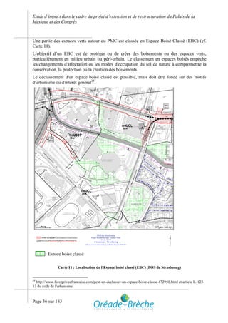 Etude d’impact dans le cadre du projet d’extension et de restructuration du Palais de la
Musique et des Congrès



Une partie des espaces verts autour du PMC est classée en Espace Boisé Classé (EBC) (cf.
Carte 11).
L’objectif d’un EBC est de protéger ou de créer des boisements ou des espaces verts,
particulièrement en milieu urbain ou péri-urbain. Le classement en espaces boisés empêche
les changements d'affectation ou les modes d'occupation du sol de nature à compromettre la
conservation, la protection ou la création des boisements.
Le déclassement d'un espace boisé classé est possible, mais doit être fondé sur des motifs
d'urbanisme ou d'intérêt général25.




         Espace boisé classé

                Carte 11 : Localisation de l’Espace boisé classé (EBC) (POS de Strasbourg)


25
  http://www.foretpriveefrancaise.com/peut-on-declasser-un-espace-boise-classe-472950.html et article L. 123-
13 du code de l'urbanisme



Page 36 sur 183
 