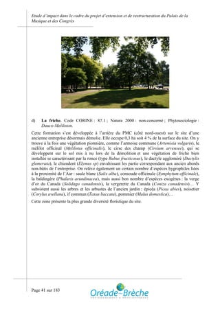 Etude d’impact dans le cadre du projet d’extension et de restructuration du Palais de la
Musique et des Congrès




d)   La friche. Code CORINE : 87.1 ; Natura 2000 : non-concerné ; Phytosociologie :
     Dauco-Meliloton.
Cette formation s’est développée à l’arrière du PMC (côté nord-ouest) sur le site d’une
ancienne entreprise désormais démolie. Elle occupe 0,3 ha soit 4 % de la surface du site. On y
trouve à la fois une végétation pionnière, comme l’armoise commune (Artemisia vulgaris), le
mélilot officinal (Melilotus officinalis), le cirse des champ (Cirsium arvensee), qui se
développent sur le sol mis à nu lors de la démolition et une végétation de friche bien
installée se caractérisant par la ronce (type Rubus fructicosus), le dactyle aggloméré (Dactylis
glomerata), le chiendent (Elymus sp) envahissant les partie correspondant aux ancien abords
non-bâtis de l’entreprise. On relève également un certain nombre d’espèces hygrophiles liées
à la proximité de l’Aar : saule blanc (Salix alba), consoude officinale (Symphytum officinale),
la baldingère (Phalaris arundinacea), mais aussi bon nombre d’espèces exogènes : la verge
d’or du Canada (Solidago canadensis), la vergerette du Canada (Coniza canadensis)… Y
subsistent aussi les arbres et les arbustes de l’ancien jardin : épicéa (Picea abies), noisetier
(Corylus avellana), if commun (Taxus baccata), pommier (Malus domestica)…
Cette zone présente la plus grande diversité floristique du site.




Page 41 sur 183
 