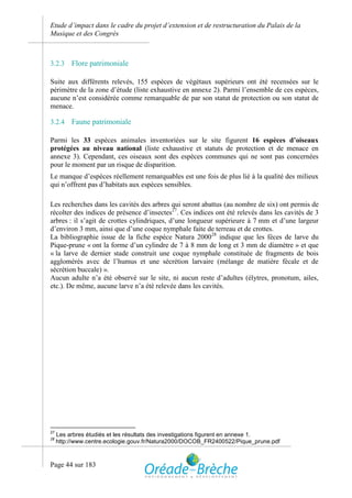 Etude d’impact dans le cadre du projet d’extension et de restructuration du Palais de la
Musique et des Congrès



3.2.3     Flore patrimoniale

Suite aux différents relevés, 155 espèces de végétaux supérieurs ont été recensées sur le
périmètre de la zone d’étude (liste exhaustive en annexe 2). Parmi l’ensemble de ces espèces,
aucune n’est considérée comme remarquable de par son statut de protection ou son statut de
menace.

3.2.4     Faune patrimoniale

Parmi les 33 espèces animales inventoriées sur le site figurent 16 espèces d’oiseaux
protégées au niveau national (liste exhaustive et statuts de protection et de menace en
annexe 3). Cependant, ces oiseaux sont des espèces communes qui ne sont pas concernées
pour le moment par un risque de disparition.
Le manque d’espèces réellement remarquables est une fois de plus lié à la qualité des milieux
qui n’offrent pas d’habitats aux espèces sensibles.

Les recherches dans les cavités des arbres qui seront abattus (au nombre de six) ont permis de
récolter des indices de présence d’insectes27. Ces indices ont été relevés dans les cavités de 3
arbres : il s’agit de crottes cylindriques, d’une longueur supérieure à 7 mm et d’une largeur
d’environ 3 mm, ainsi que d’une coque nymphale faite de terreau et de crottes.
La bibliographie issue de la fiche espèce Natura 200028 indique que les fèces de larve du
Pique-prune « ont la forme d’un cylindre de 7 à 8 mm de long et 3 mm de diamètre » et que
« la larve de dernier stade construit une coque nymphale constituée de fragments de bois
agglomérés avec de l’humus et une sécrétion larvaire (mélange de matière fécale et de
sécrétion buccale) ».
Aucun adulte n’a été observé sur le site, ni aucun reste d’adultes (élytres, pronotum, ailes,
etc.). De même, aucune larve n’a été relevée dans les cavités.




27
     Les arbres étudiés et les résultats des investigations figurent en annexe 1.
28
     http://www.centre.ecologie.gouv.fr/Natura2000/DOCOB_FR2400522/Pique_prune.pdf



Page 44 sur 183
 