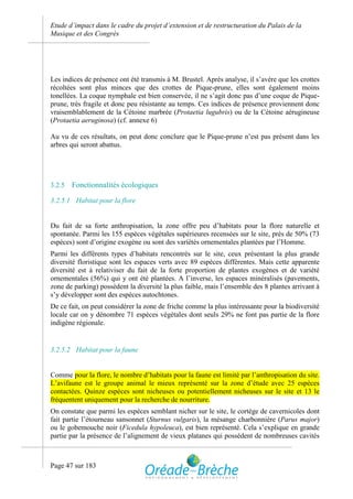 Etude d’impact dans le cadre du projet d’extension et de restructuration du Palais de la
Musique et des Congrès




Les indices de présence ont été transmis à M. Brustel. Après analyse, il s’avère que les crottes
récoltées sont plus minces que des crottes de Pique-prune, elles sont également moins
tonellées. La coque nymphale est bien conservée, il ne s’agit donc pas d’une coque de Pique-
prune, très fragile et donc peu résistante au temps. Ces indices de présence proviennent donc
vraisemblablement de la Cétoine marbrée (Protaetia lugubris) ou de la Cétoine aérugineuse
(Protaetia aeruginosa) (cf. annexe 6)

Au vu de ces résultats, on peut donc conclure que le Pique-prune n’est pas présent dans les
arbres qui seront abattus.




3.2.5   Fonctionnalités écologiques

3.2.5.1 Habitat pour la flore


Du fait de sa forte anthropisation, la zone offre peu d’habitats pour la flore naturelle et
spontanée. Parmi les 155 espèces végétales supérieures recensées sur le site, près de 50% (73
espèces) sont d’origine exogène ou sont des variétés ornementales plantées par l’Homme.
Parmi les différents types d’habitats rencontrés sur le site, ceux présentant la plus grande
diversité floristique sont les espaces verts avec 89 espèces différentes. Mais cette apparente
diversité est à relativiser du fait de la forte proportion de plantes exogènes et de variété
ornementales (56%) qui y ont été plantées. A l’inverse, les espaces minéralisés (pavements,
zone de parking) possèdent la diversité la plus faible, mais l’ensemble des 8 plantes arrivant à
s’y développer sont des espèces autochtones.
De ce fait, on peut considérer la zone de friche comme la plus intéressante pour la biodiversité
locale car on y dénombre 71 espèces végétales dont seuls 29% ne font pas partie de la flore
indigène régionale.


3.2.5.2 Habitat pour la faune


Comme pour la flore, le nombre d’habitats pour la faune est limité par l’anthropisation du site.
L’avifaune est le groupe animal le mieux représenté sur la zone d’étude avec 25 espèces
contactées. Quinze espèces sont nicheuses ou potentiellement nicheuses sur le site et 13 le
fréquentent uniquement pour la recherche de nourriture.
On constate que parmi les espèces semblant nicher sur le site, le cortège de cavernicoles dont
fait partie l’étourneau sansonnet (Sturnus vulgaris), la mésange charbonnière (Parus major)
ou le gobemouche noir (Ficedula hypoleuca), est bien représenté. Cela s’explique en grande
partie par la présence de l’alignement de vieux platanes qui possèdent de nombreuses cavités



Page 47 sur 183
 