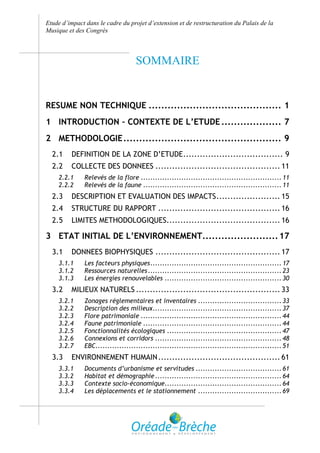 Etude d’impact dans le cadre du projet d’extension et de restructuration du Palais de la
Musique et des Congrès



                                   SOMMAIRE


RESUME NON TECHNIQUE .......................................... 1
1 INTRODUCTION – CONTEXTE DE L’ETUDE ................... 7
2 METHODOLOGIE .................................................. 9
  2.1    DEFINITION DE LA ZONE D’ETUDE .................................... 9
  2.2    COLLECTE DES DONNEES ............................................. 11
    2.2.1     Relevés de la flore ........................................................... 11
    2.2.2     Relevés de la faune .......................................................... 11
  2.3    DESCRIPTION ET EVALUATION DES IMPACTS ....................... 15
  2.4    STRUCTURE DU RAPPORT ............................................ 16
  2.5    LIMITES METHODOLOGIQUES......................................... 16

3 ETAT INITIAL DE L’ENVIRONNEMENT........................ 17
  3.1    DONNEES BIOPHYSIQUES ............................................. 17
    3.1.1     Les facteurs physiques ....................................................... 17
    3.1.2     Ressources naturelles ........................................................ 23
    3.1.3     Les énergies renouvelables ................................................. 30
  3.2    MILIEUX NATURELS .................................................... 33
    3.2.1     Zonages réglementaires et inventaires ................................... 33
    3.2.2     Description des milieux ...................................................... 37
    3.2.3     Flore patrimoniale ........................................................... 44
    3.2.4     Faune patrimoniale .......................................................... 44
    3.2.5     Fonctionnalités écologiques ................................................ 47
    3.2.6     Connexions et corridors ..................................................... 48
    3.2.7     EBC.............................................................................. 51
  3.3    ENVIRONNEMENT HUMAIN ............................................ 61
    3.3.1     Documents d’urbanisme et servitudes .................................... 61
    3.3.2     Habitat et démographie ..................................................... 64
    3.3.3     Contexte socio-économique................................................. 64
    3.3.4     Les déplacements et le stationnement ................................... 69
 