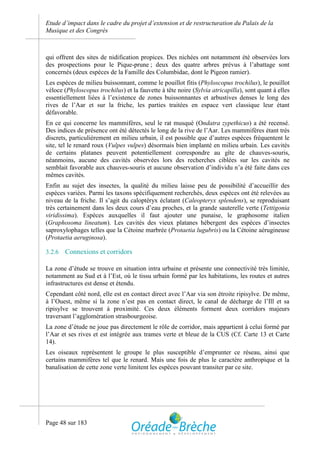 Etude d’impact dans le cadre du projet d’extension et de restructuration du Palais de la
Musique et des Congrès



qui offrent des sites de nidification propices. Des nichées ont notamment été observées lors
des prospections pour le Pique-prune ; deux des quatre arbres prévus à l’abattage sont
concernés (deux espèces de la Famille des Columbidae, dont le Pigeon ramier).
Les espèces de milieu buissonnant, comme le pouillot fitis (Phyloscopus trochilus), le pouillot
véloce (Phyloscopus trochilus) et la fauvette à tête noire (Sylvia atricapilla), sont quant à elles
essentiellement liées à l’existence de zones buissonnantes et arbustives denses le long des
rives de l’Aar et sur la friche, les parties traitées en espace vert classique leur étant
défavorable.
En ce qui concerne les mammifères, seul le rat musqué (Ondatra zypethicus) a été recensé.
Des indices de présence ont été détectés le long de la rive de l’Aar. Les mammifères étant très
discrets, particulièrement en milieu urbain, il est possible que d’autres espèces fréquentent le
site, tel le renard roux (Vulpes vulpes) désormais bien implanté en milieu urbain. Les cavités
de certains platanes peuvent potentiellement correspondre au gîte de chauves-souris,
néanmoins, aucune des cavités observées lors des recherches ciblées sur les cavités ne
semblait favorable aux chauves-souris et aucune observation d’individu n’a été faite dans ces
mêmes cavités.
Enfin au sujet des insectes, la qualité du milieu laisse peu de possibilité d’accueillir des
espèces variées. Parmi les taxons spécifiquement recherchés, deux espèces ont été relevées au
niveau de la friche. Il s’agit du caloptéryx éclatant (Caleopteryx splendens), se reproduisant
très certainement dans les deux cours d’eau proches, et la grande sauterelle verte (Tettigonia
viridissima). Espèces auxquelles il faut ajouter une punaise, le graphosome italien
(Graphosoma lineatum). Les cavités des vieux platanes hébergent des espèces d’insectes
saproxylophages telles que la Cétoine marbrée (Protaetia lugubris) ou la Cétoine aérugineuse
(Protaetia aeruginosa).

3.2.6   Connexions et corridors

La zone d’étude se trouve en situation intra urbaine et présente une connectivité très limitée,
notamment au Sud et à l’Est, où le tissu urbain formé par les habitations, les routes et autres
infrastructures est dense et étendu.
Cependant côté nord, elle est en contact direct avec l’Aar via son étroite ripisylve. De même,
à l’Ouest, même si la zone n’est pas en contact direct, le canal de décharge de l’Ill et sa
ripisylve se trouvent à proximité. Ces deux éléments forment deux corridors majeurs
traversant l’agglomération strasbourgeoise.
La zone d’étude ne joue pas directement le rôle de corridor, mais appartient à celui formé par
l’Aar et ses rives et est intégrée aux trames verte et bleue de la CUS (Cf. Carte 13 et Carte
14).
Les oiseaux représentent le groupe le plus susceptible d’emprunter ce réseau, ainsi que
certains mammifères tel que le renard. Mais une fois de plus le caractère anthropique et la
banalisation de cette zone verte limitent les espèces pouvant transiter par ce site.




Page 48 sur 183
 
