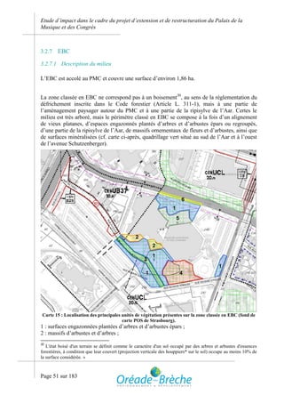 Etude d’impact dans le cadre du projet d’extension et de restructuration du Palais de la
Musique et des Congrès



3.2.7   EBC
3.2.7.1 Description du milieu

L’EBC est accolé au PMC et couvre une surface d’environ 1,86 ha.


La zone classée en EBC ne correspond pas à un boisement30, au sens de la réglementation du
défrichement inscrite dans le Code forestier (Article L. 311-1), mais à une partie de
l’aménagement paysager autour du PMC et à une partie de la ripisylve de l’Aar. Certes le
milieu est très arboré, mais le périmètre classé en EBC se compose à la fois d’un alignement
de vieux platanes, d’espaces engazonnés plantés d’arbres et d’arbustes épars ou regroupés,
d’une partie de la ripisylve de l’Aar, de massifs ornementaux de fleurs et d’arbustes, ainsi que
de surfaces minéralisées (cf. carte ci-après, quadrillage vert situé au sud de l’Aar et à l’ouest
de l’avenue Schutzenberger).




 Carte 15 : Localisation des principales unités de végétation présentes sur la zone classée en EBC (fond de
                                         carte POS de Strasbourg).
1 : surfaces engazonnées plantées d’arbres et d’arbustes épars ;
2 : massifs d’arbustes et d’arbres ;
30
   L'état boisé d'un terrain se définit comme le caractère d'un sol occupé par des arbres et arbustes d'essences
forestières, à condition que leur couvert (projection verticale des houppiers* sur le sol) occupe au moins 10% de
la surface considérée. »



Page 51 sur 183
 