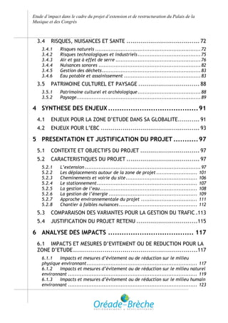 Etude d’impact dans le cadre du projet d’extension et de restructuration du Palais de la
Musique et des Congrès



  3.4    RISQUES, NUISANCES ET SANTE ..................................... 72
    3.4.1     Risques naturels .............................................................. 72
    3.4.2     Risques technologiques et industriels ..................................... 75
    3.4.3     Air et gaz à effet de serre .................................................. 76
    3.4.4     Nuisances sonores ............................................................ 82
    3.4.5     Gestion des déchets .......................................................... 83
    3.4.6     Eau potable et assainissement ............................................. 83
  3.5    PATRIMOINE CULTUREL ET PAYSAGE ............................... 88
    3.5.1     Patrimoine culturel et archéologique ..................................... 88
    3.5.2     Paysage ......................................................................... 89

4 SYNTHESE DES ENJEUX ........................................ 91
  4.1    ENJEUX POUR LA ZONE D’ETUDE DANS SA GLOBALITE........... 91
  4.2    ENJEUX POUR L’EBC .................................................. 93

5 PRESENTATION ET JUSTIFICATION DU PROJET ........... 97
  5.1    CONTEXTE ET OBJECTIFS DU PROJET .............................. 97
  5.2    CARACTERISTIQUES DU PROJET ..................................... 97
    5.2.1     L’extension .................................................................... 97
    5.2.2     Les déplacements autour de la zone de projet ........................ 101
    5.2.3     Cheminements et voirie du site .......................................... 106
    5.2.4     Le stationnement ........................................................... 107
    5.2.5     La gestion de l’eau ......................................................... 108
    5.2.6     La gestion de l’énergie .................................................... 109
    5.2.7     Approche environnementale du projet ................................. 111
    5.2.8     Chantier à faibles nuisances .............................................. 112
  5.3    COMPARAISON DES VARIANTES POUR LA GESTION DU TRAFIC .113
  5.4    JUSTIFICATION DU PROJET RETENU ...............................115

6 ANALYSE DES IMPACTS ...................................... 117
  6.1 IMPACTS ET MESURES D’EVITEMENT OU DE REDUCTION POUR LA
  ZONE D’ETUDE ...............................................................117
    6.1.1   Impacts et mesures d’évitement ou de réduction sur le milieu
    physique environnant ................................................................. 117
    6.1.2   Impacts et mesures d’évitement ou de réduction sur le milieu naturel
    environnant ............................................................................ 119
    6.1.3   Impacts et mesures d’évitement ou de réduction sur le milieu humain
    environnant ............................................................................ 123
 