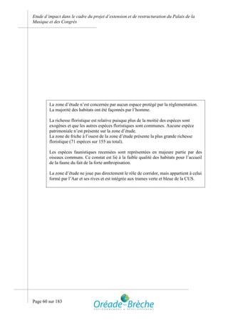 Etude d’impact dans le cadre du projet d’extension et de restructuration du Palais de la
Musique et des Congrès




         La zone d’étude n’est concernée par aucun espace protégé par la réglementation.
         La majorité des habitats ont été façonnés par l’homme.

         La richesse floristique est relative puisque plus de la moitié des espèces sont
         exogènes et que les autres espèces floristiques sont communes. Aucune espèce
         patrimoniale n’est présente sur la zone d’étude.
         La zone de friche à l’ouest de la zone d’étude présente la plus grande richesse
         floristique (71 espèces sur 155 au total).

         Les espèces faunistiques recensées sont représentées en majeure partie par des
         oiseaux communs. Ce constat est lié à la faible qualité des habitats pour l’accueil
         de la faune du fait de la forte anthropisation.

         La zone d’étude ne joue pas directement le rôle de corridor, mais appartient à celui
         formé par l’Aar et ses rives et est intégrée aux trames verte et bleue de la CUS.




Page 60 sur 183
 