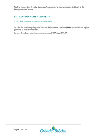 Etude d’impact dans le cadre du projet d’extension et de restructuration du Palais de la
Musique et des Congrès


3.3     ENVIRONNEMENT HUMAIN
3.3.1   Documents d’urbanisme et servitudes

La ville de Strasbourg dispose d’un Plan d’Occupation des Sols (POS) qui définit les règles
générales d’utilisation des sols.
La zone d’étude est classée comme secteur cenUB37 et cenUCL37.




Page 61 sur 183
 