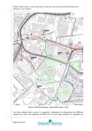 Etude d’impact dans le cadre du projet d’extension et de restructuration du Palais de la
Musique et des Congrès




                    Carte 16 : POS de Strasbourg – secteur PMC (Source : CUS)


Les zones urbaines dites «zones U» auxquelles s’appliquent les dispositions des différents
chapitres du Titre II du règlement du POS sont les zones dans lesquelles les capacités des



Page 62 sur 183
 