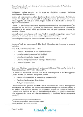 Etude d’impact dans le cadre du projet d’extension et de restructuration du Palais de la
Musique et des Congrès

équipements publics existants ou en cours de réalisation permettent d’admettre
immédiatement des constructions.
La zone UB concerne un tissu urbain dans lequel divers modes d’implantation des bâtiments
peuvent être adoptés. En zone cenUB37 10 m, l’emprise au sol des constructions de toute
nature, rapportée à la surface du terrain, ne peut excéder 40 %. Les façades ne peuvent pas
dépasser les 10 m de haut.
La zone UC concerne des quartiers où la pratique des implantations avec des prospects 31 est
prépondérante. La zone cenUCL concerne des installations et des constructions affectées à un
équipement ou un service public, des bureaux ainsi que des extensions mesurées des
bâtiments existants.
Un emplacement réservé existe sur la zone d’étude le long de la voie publique rue du Tivoli.
Une marge de recul de 6 m à 12 m est prise le long du cours d’eau l’Aar.
Enfin, une partie des espaces verts autour du PMC est classée en EBC (Cf § 3.1)32.


La zone d’étude est incluse dans le Plan Local d’Urbanisme de Strasbourg en cours de
réalisation.
D’ici 2025, le PLU devra répondre à 5 défis :
       -   Une ville à la dimension de tous les Strasbourgeois
       -   Une ville au développement urbain équilibré
       -   Une ville métropolitaine et de proximité
       -   Une ville exemplaire en matière d’énergie et de ressources
       -   Une ville accessible à tous


Cette zone d’étude est comprise dans le territoire du Schéma de Cohérence Territorial de la
Région de Strasbourg (SCOTERS) défini en 2006.
Ce dernier est notamment constitué d’un Projet d’Aménagement et de Développement
Durable (PADD), qui manifeste trois grandes volontés :
       -   Assurer le développement de la métropole strasbourgeoise ;
       -   Équilibrer l’aménagement du territoire ;
       -   Protéger l’environnement.
Une des orientations générales du SCOTERS est de conforter les sites de développement
métropolitain. « L’ensemble des sites de développement métropolitain doit être conforté et
des activités de bon niveau doivent y être développées, comme par exemple la recherche,
l’enseignement supérieur, les services hospitaliers universitaires, les équipements culturels
et/ou les services aux entreprises ». Le quartier européen et tertiaire du Wacken fait partie de
ces sites33.

31
     Distance minimale imposée entre deux bâtiments.
32
     POS et PLU de Strasbourg, quartier Robertsau-Wacken
33
     DOG SCOTERS – document version 2010



Page 63 sur 183
 