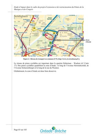 Etude d’impact dans le cadre du projet d’extension et de restructuration du Palais de la
Musique et des Congrès




                                                                                           Zone
                                                                                           d’étude




           Figure 6 : Réseau de transport en commun (CTS, http://www.cts-strasbourg.fr/)

Le réseau de pistes cyclables est important dans le quartier Robertsau – Wacken (cf. Carte
17). Des pistes cyclables quadrillent la zone d’étude : le long de l’Avenue Herrendscmidt, de
l’Avenue Schutzenberger et le long de la rue du Wacken.
Globalement, la zone d’étude est donc bien desservie.




Page 65 sur 183
 
