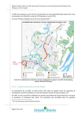 Etude d’impact dans le cadre du projet d’extension et de restructuration du Palais de la
Musique et des Congrès


L’offre de commerces et de services de proximité se situe particulièrement autour des voies
structurantes (rue Boecklin, route de la Wantzenau et rue de l’Ill).
La zone d’étude est dépourvue de services de proximité36.




     Zone
     d’étude




      Carte 18 : Localisation des commerces, services, équipements et espaces verts (PLU de Strasbourg,
                                       quartier Robertsau-Wacken)


3.3.3.2 Activités sociales liées à la zone d’étude

La localisation de cet EBC, en plein centre ville, dans un quartier mixte de logements et
d’entreprises, permet d’attribuer à ce site une fonction sociale en tant qu’espace vert.
En effet, la zone accueille les habitants du quartier qui profitent de la proximité de ce site pour
se promener ou promener leur chien. Les personnes qui travaillent dans les quartiers
36
     PLU de Strasbourg, quartier Robertsau-Wacken




Page 67 sur 183
 