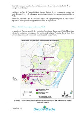 Etude d’impact dans le cadre du projet d’extension et de restructuration du Palais de la
Musique et des Congrès

avoisinants profitent de l’accessibilité du site pour disposer de ces espaces verts pendant leur
pause déjeuner. Il en va de même pour les personnes présentes lors des manifestations liées au
PMC.
Néanmoins, ce site n’a pas de vocation d’espace vert à proprement parler et cet espace est
dépourvu d’aménagements du type bancs ou tables de pique-nique.


3.3.3.3 Activités économiques sur la zone d’étude

Le quartier du Wacken accueille des institutions bancaires et d’assurance (Crédit Mutuel) qui
côtoient les Institutions européennes. Ces emplois relèvent pour l’essentiel des services. Deux
hôtels sont aussi présents à proximité immédiate de la zone d’étude.




 Zone
 d’étude




    Carte 19 : Localisation des principaux établissements économiques (PLU de Strasbourg, quartier
                                          Robertsau-Wacken)



Page 68 sur 183
 