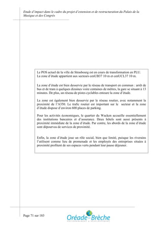 Etude d’impact dans le cadre du projet d’extension et de restructuration du Palais de la
Musique et des Congrès




          Le POS actuel de la ville de Strasbourg est en cours de transformation en PLU.
          La zone d’étude appartient aux secteurs cenUB37 10 m et cenUCL37 10 m.

          La zone d’étude est bien desservie par le réseau de transport en commun : arrêt de
          bus et de tram à quelques dizaines voire centaines de mètres, la gare se situant à 13
          minutes. De plus, un réseau de pistes cyclables entoure la zone d’étude.

          La zone est également bien desservie par le réseau routier, avec notamment la
          proximité de l’A350. Le trafic routier est important sur le secteur et la zone
          d’étude dispose d’environ 600 places de parking.

          Pour les activités économiques, le quartier du Wacken accueille essentiellement
          des institutions bancaires et d’assurance. Deux hôtels sont aussi présents à
          proximité immédiate de la zone d’étude. Par contre, les abords de la zone d’étude
          sont dépourvus de services de proximité.


          Enfin, la zone d’étude joue un rôle social, bien que limité, puisque les riverains
          l’utilisent comme lieu de promenade et les employés des entreprises situées à
          proximité profitent de ses espaces verts pendant leur pause déjeuner.




Page 71 sur 183
 