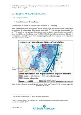 Etude d’impact dans le cadre du projet d’extension et de restructuration du Palais de la
Musique et des Congrès


3.4      RISQUES, NUISANCES ET SANTE
3.4.1      Risques naturels

        Inondations et coulées de boues

Aucune coulée de boue n’est recensée sur la commune de Strasbourg.
Selon le PPRI en vigueur (PPRI 1996), la zone d’étude ne se trouve pas en zone inondable (ni
par remontée de nappe ni par débordement superficiel) 40. Donc, aucune réglementation liée
au PPRI actuel ne s’y applique. Cependant, selon les études plus récentes concernant les
zones inondables sur Strasbourg (note 41, DHI 2008), la partie basse de la zone d’études se
trouve en zone inondable (carte 21)41. Une petite partie de la zone de projet se trouve en zone
inondable selon ces études.




 Zone
 d’étude




 Carte 20 : Carte des zones inondables pour le quartier Robertsau-Wacken (PLU de Strasbourg, quartier
                                          Robertsau -Wacken)




40
     Prim.net, http://infoterre.brgm.fr/, PLU et préfecture du Bas-Rhin

41
  Note à l’attention de Eric CHENDEROWSKY Service Programmation et conception urbaine. Service
Ecologie urbaine CUS – 2009



Page 72 sur 183
 