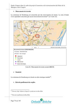 Etude d’impact dans le cadre du projet d’extension et de restructuration du Palais de la
Musique et des Congrès

        Mouvements de terrain

La commune de Strasbourg est concernée par des mouvements de terrain. La zone d’étude
n’est cependant concernée par aucun mouvement de terrain42 (cf. Carte 22).




                               Carte 22 : Mouvements de terrain recensés (BRGM)



        Sismicité


La commune de Strasbourg est classée en aléa sismique modéré43.


        Retrait-gonflement des argiles




42
     Prim.net, http://infoterre.brgm.fr/ et préfecture du Bas-Rhin

43
     Prim.net et préfecture du Bas-Rhin



Page 74 sur 183
 