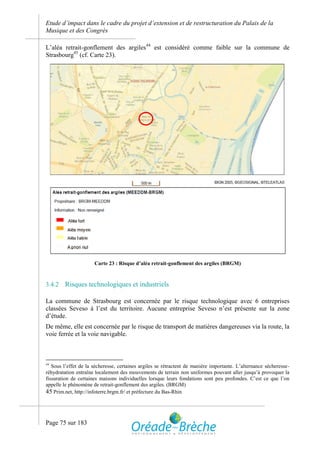 Etude d’impact dans le cadre du projet d’extension et de restructuration du Palais de la
Musique et des Congrès

L’aléa retrait-gonflement des argiles44 est considéré comme faible sur la commune de
Strasbourg45 (cf. Carte 23).




                      Carte 23 : Risque d’aléa retrait-gonflement des argiles (BRGM)



3.4.2   Risques technologiques et industriels

La commune de Strasbourg est concernée par le risque technologique avec 6 entreprises
classées Seveso à l’est du territoire. Aucune entreprise Seveso n’est présente sur la zone
d’étude.
De même, elle est concernée par le risque de transport de matières dangereuses via la route, la
voie ferrée et la voie navigable.



44
   Sous l’effet de la sécheresse, certaines argiles se rétractent de manière importante. L’alternance sécheresse-
réhydratation entraîne localement des mouvements de terrain non uniformes pouvant aller jusqu’à provoquer la
fissuration de certaines maisons individuelles lorsque leurs fondations sont peu profondes. C’est ce que l’on
appelle le phénomène de retrait-gonflement des argiles. (BRGM)
45 Prim.net, http://infoterre.brgm.fr/ et préfecture du Bas-Rhin



Page 75 sur 183
 
