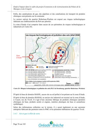 Etude d’impact dans le cadre du projet d’extension et de restructuration du Palais de la
Musique et des Congrès

Enfin, des canalisations de gaz, des pipelines et des canalisations de transport de produits
chimiques sont présents sur la commune.
Le secteur sud-est du quartier Robertsau-Wacken est exposé aux risques technologiques
inhérents aux établissements du Port aux pétroles.
La zone d’étude n’est comprise dans aucun de ces périmètres de risques technologiques et
industriels (cf. Carte 24).




   Zone
   d’étude




Carte 24 : Risques technologiques et pollution des sols (PLU de Strasbourg, quartier Robertsau -Wacken)


D’après la base de données BASOL, aucun site ou sol pollué n’est présent sur la zone d’étude.
D’après la base de données BASIAS, un ancien site industriel est recensé sur la zone d’étude,
à l’ouest, rue du Tivoli. Il s’agit d’une ancienne fabrique de produits chimiques (produits
chimiques de base, produits azotés et engrais, matières plastiques de base et caoutchouc
synthétique).
Selon des informations collectées sur le terrain, il y aurait également eu une ancienne
entreprise fabricant des peintures entre le PMC et les premières habitations du quartier Tivoli.

3.4.3   Air et gaz à effet de serre




Page 76 sur 183
 