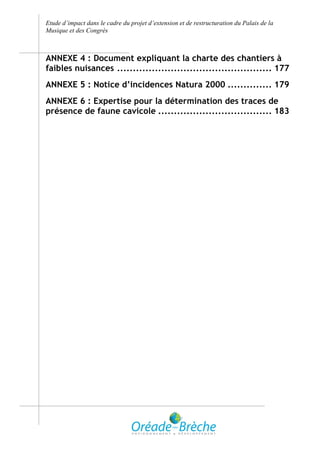 Etude d’impact dans le cadre du projet d’extension et de restructuration du Palais de la
Musique et des Congrès



ANNEXE 4 : Document expliquant la charte des chantiers à
faibles nuisances ................................................. 177
ANNEXE 5 : Notice d’incidences Natura 2000 .............. 179
ANNEXE 6 : Expertise pour la détermination des traces de
présence de faune cavicole .................................... 183
 
