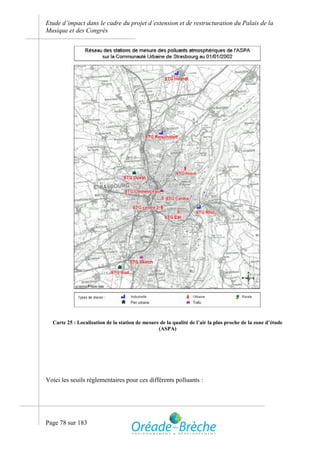 Etude d’impact dans le cadre du projet d’extension et de restructuration du Palais de la
Musique et des Congrès




  Carte 25 : Localisation de la station de mesure de la qualité de l’air la plus proche de la zone d’étude
                                                 (ASPA)




Voici les seuils réglementaires pour ces différents polluants :




Page 78 sur 183
 