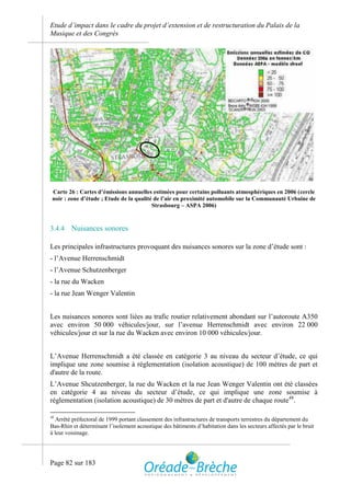 Etude d’impact dans le cadre du projet d’extension et de restructuration du Palais de la
Musique et des Congrès




 Carte 26 : Cartes d’émissions annuelles estimées pour certains polluants atmosphériques en 2006 (cercle
 noir : zone d’étude ; Etude de la qualité de l’air en proximité automobile sur la Communauté Urbaine de
                                          Strasbourg – ASPA 2006)



3.4.4    Nuisances sonores

Les principales infrastructures provoquant des nuisances sonores sur la zone d’étude sont :
- l’Avenue Herrenschmidt
- l’Avenue Schutzenberger
- la rue du Wacken
- la rue Jean Wenger Valentin


Les nuisances sonores sont liées au trafic routier relativement abondant sur l’autoroute A350
avec environ 50 000 véhicules/jour, sur l’avenue Herrenschmidt avec environ 22 000
véhicules/jour et sur la rue du Wacken avec environ 10 000 véhicules/jour.


L’Avenue Herrenschmidt a été classée en catégorie 3 au niveau du secteur d’étude, ce qui
implique une zone soumise à réglementation (isolation acoustique) de 100 mètres de part et
d'autre de la route.
L’Avenue Shcutzenberger, la rue du Wacken et la rue Jean Wenger Valentin ont été classées
en catégorie 4 au niveau du secteur d’étude, ce qui implique une zone soumise à
réglementation (isolation acoustique) de 30 mètres de part et d'autre de chaque route48.

48
   Arrêté préfectoral de 1999 portant classement des infrastructures de transports terrestres du département du
Bas-Rhin et déterminant l’isolement acoustique des bâtiments d’habitation dans les secteurs affectés par le bruit
à leur voisinage.




Page 82 sur 183
 