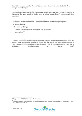 Etude d’impact dans le cadre du projet d’extension et de restructuration du Palais de la
Musique et des Congrès

L'essentiel du réseau est réalisé selon un mode unitaire. Des déversoirs d'orage permettent de
"décharger" les eaux unitaires diluées vers le milieu naturel lors d'événements pluvieux
importants.


Le système d’assainissement de la Communauté Urbaine de Strasbourg comprend :
- 65 bassins d’orage
- 318 déversoirs d’orage
- 171 stations de relevage et de refoulement des eaux usées,
- 27 pluviomètres53



La zone d’étude est actuellement couverte par le réseau d’assainissement des eaux usées. Un
réseau d’eaux pluviales est présent au niveau des parkings et des rues internes au site du
PMC. Trois têtes de déversement débouchent dans l’Aar et d’après la carte il n’y a pas de
séparateurs             d’hydrocarbures              (cf.            Carte            28)54.




53
     Rapport annuel 2009 CUS eau potable et assainissement
54
  Carte 28 et rapport Restructuration et extension du palais de la musique et des congrès — Strasbourg _ PMC
notice APS décembre 2011



Page 85 sur 183
 
