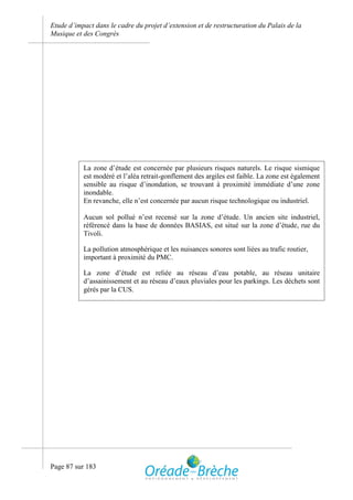 Etude d’impact dans le cadre du projet d’extension et de restructuration du Palais de la
Musique et des Congrès




           La zone d’étude est concernée par plusieurs risques naturels. Le risque sismique
           est modéré et l’aléa retrait-gonflement des argiles est faible. La zone est également
           sensible au risque d’inondation, se trouvant à proximité immédiate d’une zone
           inondable.
           En revanche, elle n’est concernée par aucun risque technologique ou industriel.

           Aucun sol pollué n’est recensé sur la zone d’étude. Un ancien site industriel,
           référencé dans la base de données BASIAS, est situé sur la zone d’étude, rue du
           Tivoli.

           La pollution atmosphérique et les nuisances sonores sont liées au trafic routier,
           important à proximité du PMC.

           La zone d’étude est reliée au réseau d’eau potable, au réseau unitaire
           d’assainissement et au réseau d’eaux pluviales pour les parkings. Les déchets sont
           gérés par la CUS.




Page 87 sur 183
 