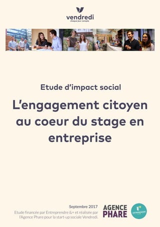 L’engagement citoyen
au coeur du stage en
entreprise
Etude d’impact social
Etude financée par Entreprendre &+ et réalisée par
l’Agence Phare pour la start-up sociale Vendredi.
Septembre 2017
 