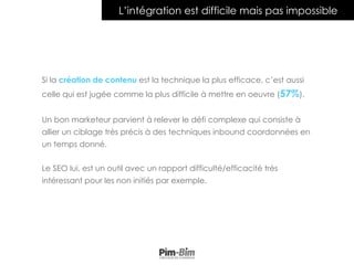Si la création de contenu est la technique la plus efficace, c’est aussi
celle qui est jugée comme la plus difficile à mettre en oeuvre (57%).
Un bon marketeur parvient à relever le défi complexe qui consiste à
allier un ciblage très précis à des techniques inbound coordonnées en
un temps donné.
Le SEO lui, est un outil avec un rapport difficulté/efficacité très
intéressant pour les non initiés par exemple.
L’intégration est difficile mais pas impossible
 