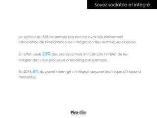 Le secteur du B2B ne semble pas encore avoir pris pleinement
conscience de l’importance de l’intégration des techniques inbound.
En effet, seuls 23% des professionnels ont compris l’intérêt de les
intégrer dans leur processus d’emailing par exemple.
En 2014, 8% du panel interrogé n’intégrait aucune technique d’inbound
marketing.
Soyez sociable et intégré
 
