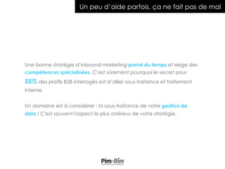 Une bonne stratégie d’inbound marketing prend du temps et exige des
compétences spécialisées. C’est sûrement pourquoi le secret pour
55% des profils B2B interrogés est d’allier sous-traitance et traitement
interne.
Un domaine est à considérer : la sous-traitance de votre gestion de
data ! C'est souvent l'aspect le plus onéreux de votre stratégie.
Un peu d’aide parfois, ça ne fait pas de mal
 