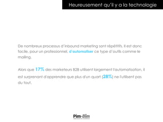 De nombreux processus d’inbound marketing sont répétitifs. Il est donc
facile, pour un professionnel, d’automatiser ce type d’outils comme le
mailing.
Alors que 17% des marketeurs B2B utilisent largement l'automatisation, il
est surprenant d'apprendre que plus d'un quart (28%) ne l'utilisent pas
du tout.
Heureusement qu’il y a la technologie
 