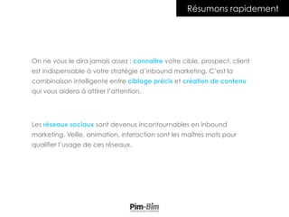 On ne vous le dira jamais assez : connaître votre cible, prospect, client
est indispensable à votre stratégie d’inbound marketing. C’est la
combinaison intelligente entre ciblage précis et création de contenu
qui vous aidera à attirer l’attention.
Les réseaux sociaux sont devenus incontournables en inbound
marketing. Veille, animation, interaction sont les maîtres mots pour
qualifier l’usage de ces réseaux.
Résumons rapidement
 