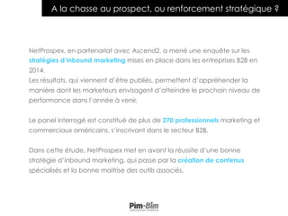 2
A la chasse au prospect, ou renforcement stratégique ?
NetProspex, en partenariat avec Ascend2, a mené une enquête sur les
stratégies d’inbound marketing mises en place dans les entreprises B2B en
2014.
Les résultats, qui viennent d’être publiés, permettent d’appréhender la
manière dont les marketeurs envisagent d’atteindre le prochain niveau de
performance dans l’année à venir.
Le panel interrogé est constitué de plus de 270 professionnels marketing et
commerciaux américains, s’inscrivant dans le secteur B2B.
Dans cette étude, NetProspex met en avant la réussite d’une bonne
stratégie d’inbound marketing, qui passe par la création de contenus
spécialisés et la bonne maitrise des outils associés.
 