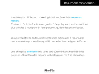 N’oubliez pas : l’inbound marketing induit forcément de nouveaux
métiers.
Certes ce n’est pas facile, mais gardez à l’esprit que ce sont les outils les
plus difficiles à manipuler et faire perdurer, qui sont les plus efficaces.
Souvent répétitives certes, n’hésitez tout de même pas à reconnaître
que vous n’êtes pas le mieux qualifié pour effectuer ce type de tâches.
Une entreprise extérieure à la vôtre sera sûrement plus habilitée à les
gérer, en utilisant tous les moyens technologiques mis à sa disposition.
Résumons rapidement
 