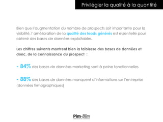 4
Privilégier la qualité à la quantité
Bien que l’augmentation du nombre de prospects soit importante pour la
visibilité, l’amélioration de la qualité des leads générés est essentielle pour
obtenir des bases de données exploitables.
Les chiffres suivants montrent bien la faiblesse des bases de données et
donc, de la connaissance du prospect :
- 84% des bases de données marketing sont à peine fonctionnelles
- 88% des bases de données manquent d’informations sur l’entreprise
(données firmographiques)
 