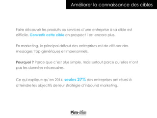 Améliorer la connaissance des cibles
Faire découvrir les produits ou services d’une entreprise à sa cible est
difficile. Convertir cette cible en prospect l’est encore plus.
En marketing, le principal défaut des entreprises est de diffuser des
messages trop génériques et impersonnels.
Pourquoi ? Parce que c’est plus simple, mais surtout parce qu’elles n’ont
pas les données nécessaires.
Ce qui explique qu’en 2014, seules 27% des entreprises ont réussi à
atteindre les objectifs de leur stratégie d’inbound marketing.
 