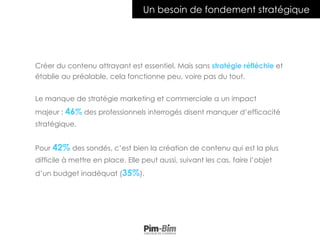 Créer du contenu attrayant est essentiel. Mais sans stratégie réfléchie et
établie au préalable, cela fonctionne peu, voire pas du tout.
Le manque de stratégie marketing et commerciale a un impact
majeur : 46% des professionnels interrogés disent manquer d’efficacité
stratégique.
Pour 42% des sondés, c’est bien la création de contenu qui est la plus
difficile à mettre en place. Elle peut aussi, suivant les cas, faire l’objet
d’un budget inadéquat (35%).
Un besoin de fondement stratégique
 