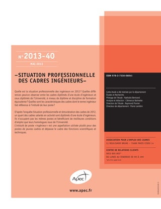 –	SITUATION PROFESSIONNELLE
DES CADRES INGéNIEURS–
Quelle est la situation professionnelle des ingénieurs en 2012 ? Quelles diffé-
rences peut-on observer entre les cadres diplômés d’une école d’ingénieurs et
ceux diplômés de l’Université, à niveau de diplôme et discipline de formation
équivalente ? Quelles sont les caractéristiques des cadres dont le terme ingénieur
fait référence à l’intitulé de leur poste ?
D’après l’enquête Situation professionnelle et rémunération des cadres de 2012,
un quart des cadres salariés en activité sont diplômés d’une école d’ingénieurs.
Ils n’occupent pas les mêmes postes et bénéficient de meilleures conditions
d’emploi que leurs homologues issus de l’Université.
L’intitulé de poste « ingénieur » est une appellation utilisée plutôt pour des
postes de jeunes cadres et dépasse le cadre des fonctions scientifiques et
techniques.
ISBN 978-2-7336-06841
www.apec.fr
Cette étude a été réalisée par le département
Études et Recherche.
Pilotage de l’étude : Nathalie Bertrand
Analyse et rédaction : Clémence Balmette
Direction de l’étude : Raymond Pronier
Directeur de département : Pierre Lamblin
N°2013-40
Mai 2013
Association pour l’emploi des cadres
51 boulevard brune – 75689 Paris cedex 14
Centre de relations clients
0810 805 805*
du lundi au vendredi de 9h à 19h
*prix d’un appel local
EDOBSA0164-06.13
 