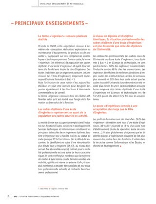 Le terme « ingénieur » recouvre plusieurs
réalités
D’après le CNISF, cette appellation renvoie à des
métiers de « conception, réalisation, exploitation ou
maintenance d’équipements, de produits ou de pro-
cédés1
 », s’appuyant sur des compétences scienti-
fiques et techniques pointues. Dans ce cadre, le terme
« ingénieur » fait référence à la population des cadres
diplômés d’une école d’ingénieurs et ayant donc ob-
tenu à la fin de leurs études le titre d’Ingénieur. Ces
écoles (habilitées par un organisme paritaire, la Com-
mission des Titres d’Ingénieurs) dispensent toutes
aujourd’hui une formation à Bac + 5.
Mais l’utilisation de cette notion s’est aujourd’hui
étendue, et peut être utilisée pour désigner des
postes appartenant à des fonctions à dominante
commerciale ou de conseil.
Le terme « ingénieur » recouvre donc des réalités dif-
férentes selon qu’il est étudié sous l’angle de la for-
mation ou bien celui de la fonction.
Les cadres diplômés d’une école
d’ingénieurs représentent un quart de la
population des cadres salariés en activité.
La moitié d’entre eux occupent un emploi dans l’Indus-
trie. Les fonctions Études, recherche et développement,
Services techniques et Informatique constituent les
principaux débouchés de ces ingénieurs diplômés. Leur
titre d’Ingénieur leur a facilité l’accès au statut de
cadre puisque 85 % l’ont obtenu dès le début de leur
carrière. Ils bénéficient en outre d’une rémunération
plus élevée que la moyenne (56 K€, au niveau brut
annuel, fixe et variable compris). L’attrait pour la mobi-
lité professionnelle est une autre de leurs caractéris-
tiques. Ils sont en effet plus nombreux que la moyenne
des cadres à avoir connu ces dix dernières années une
mobilité, qu’elle soit interne ou externe. Enfin, ils sont
plus nombreux à déclarer être satisfaits de leur situa-
tion professionnelle actuelle et confiants dans leur
avenir professionnel.
À niveau de diplôme et discipline
identiques, la situation professionnelle des
cadres diplômés d’une école d’ingénieurs
est plus favorable que celle des diplômés
de l’Université.
Les débouchés professionnels des cadres issus de
l’Université ou d’une école d’ingénieurs, tous diplô-
més à Bac + 5 en Sciences et technologies, ne sont
pas les mêmes : 60 % des ingénieurs travaillent dans
l’Industrie contre 48 % chez les universitaires. Les
ingénieurs bénéficient de meilleures conditions d’em-
ploi : cadres dès le début de leur carrière, ils sont aussi
plus souvent en CDI dans leur poste actuel que les
cadres issus de l’Université. Leur rémunération est en
outre plus élevée. En 2011, la rémunération annuelle
brute moyenne des cadres diplômés d’une école
d’ingénieurs en Sciences et technologies est de
55,5 K€ quand elle atteint 47,2 K€ pour les universi-
taires.
Le poste «d’ingénieur» renvoie à une
acceptation plus large que le titre
d’Ingénieur.
Les profils de formation sont très diversifiés : 56 % des
« ingénieurs » de métiers sont issus d’une école d’ingé-
nieurs, 30 % de l’Université et 14 % d’un autre type
d’établissement (école de spécialité, école de com-
merce, ...). Ils sont globalement plus jeunes que les di-
plômés d’écoles d’ingénieurs et occupent, de fait, plus
souvent des postes dans des fonctions d’entrée dans
la vie active comme l’Informatique et les Études, re-
cherche et développement. l
Principaux enseignements et méthodologie
APEC – SITUATION PROFESSIONNELLE DES CADRES INGéNIEURS2
– PRINCIPAUX ENSEIGNEMENTS –
1. CNISF, Métier de l’ingénieur, 26 février 1997
 