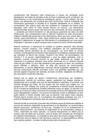 98
conditionnent très fortement cette infostructure à travers les ontologies qu'ils
développent, les bases de données et les archives numériques qu'ils constituent, les
dénominations ou les nomenclatures (catalogues, genres…) qu'ils utilisent. De tout
temps, ces démarches ont constitué des choix structurants, mais la multiplicité des
intervenants garantissait la pluralité et la diversité nécessaires en la matière. La
concentration des acteurs pose dès lors problème en imposant les trames dans
lesquelles notre savoir et notre pensée devront se mouvoir. Les informations
transactionnelles (traces issues des parcours des internautes, de leurs transactions,
…) produites par internet formeront un des principaux gisements de valeur de cette
infostructure. Leur caractérisation sera un élément important de cette structuration,
forgeant l'identité des personnes et ses déclinaisons. Alors que nous vivions dans un
monde hypo-informationnel, cette hyper-infostructure posera question sur notre
capacité à sélectionner et jauger les informations et connaissances qui nous seront
proposées. L'éducation à savoir naviguer entre croyance et savoir devient essentielle.
Internet continuera à restructurer et modeler le système productif. Des activités
périront, d'autres surgiront. Une meilleure anticipation de ces transformations
structurelles devrait permettre de les accompagner, car leurs effets en termes
d'emploi, d'aménagement territorial et plus largement de politiques publiques (fiscales
par exemple) ne seront pas neutres. Faudra-t-il les freiner, les accompagner, les
stimuler ? Il ne saurait vraisemblablement y avoir de règles générales, mais le
caractère mondial d'internet pourrait ne pas laisser beaucoup de marges de
manœuvre à la politique publique, toute action cantonnée sur un territoire risquant
d'être de peu d'effet. Il y aura des perdants et des gagnants, et donc, les consensus
seront difficiles à atteindre. Ainsi, du côté des services de communication
électronique, le service téléphonique commuté devrait disparaître rapidement ; les
services audiovisuels diffusés pourraient suivre. Les garanties apportées par ces
services (appels d'urgence par exemple, annuaire universel, obligations de diffusion,
etc.) pourraient ne plus être assurées.
Internet est en passe de devenir l'infrastructure économique par excellence,
conditionnant l'activité de nombreux agents, supportant les réseaux sociaux et
épistémiques de la société, ainsi que les administrations nationales. Et pourtant, son
contrôle échappe aux États, de leur propre fait tout autant que malgré eux. La
tentative de l'UIT d'élargir son champ de compétence à Internet (Dubaï, décembre
2012) a illustré les divergences d'intérêts présentes autour du globe. La sécurité d'un
réseau qui innerve et irrigue l'économie et la société comme le fait désormais internet
pose indéniablement question. Les recours et substituts contre sa défaillance ne sont
guère établis à l'heure actuelle, alors que sa sécurité n'est guère mieux assurée.
Internet peut-il susciter plus de convergence des politiques publiques que n'en a
suscité le dérèglement climatique, face aux enjeux contradictoires en présence ?
Internet brouille et continuera à brouiller des frontières jusque-là solidement établies et
sources de nombreux dispositifs de gouvernance ou de régulation. Le consommateur
devient producteur, contributeur en tout cas ; l'amateur se vit en professionnel et
parfois réciproquement ; les produits se fragmentent et se recomposent, presque à
l'infini, notamment les biens culturels ; le marché fréquemment ne définit plus le
produit, mais est défini par le produit ; privé et public sont brouillés par l'émergence
de collectifs intermédiaires ; la propriété se dilue dans des droits d'usage incertains ;
la distinction entre le réseau et ses terminaux s'évanouit ; la responsabilité se diffuse
sans repères possible ;, la valeur se détache des biens et services, etc.
 