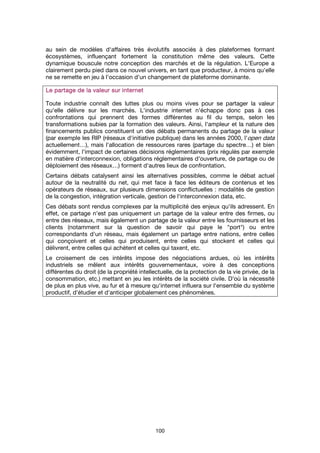 100
au sein de modèles d'affaires très évolutifs associés à des plateformes formant
écosystèmes, influençant fortement la constitution même des valeurs. Cette
dynamique bouscule notre conception des marchés et de la régulation. L'Europe a
clairement perdu pied dans ce nouvel univers, en tant que producteur, à moins qu'elle
ne se remette en jeu à l'occasion d'un changement de plateforme dominante.
Le partage de la valeur sur internetLe partage de la valeur sur internetLe partage de la valeur sur internetLe partage de la valeur sur internet
Toute industrie connaît des luttes plus ou moins vives pour se partager la valeur
qu'elle délivre sur les marchés. L'industrie internet n'échappe donc pas à ces
confrontations qui prennent des formes différentes au fil du temps, selon les
transformations subies par la formation des valeurs. Ainsi, l'ampleur et la nature des
financements publics constituent un des débats permanents du partage de la valeur
(par exemple les RIP (réseaux d'initiative publique) dans les années 2000, l'open data
actuellement…), mais l'allocation de ressources rares (partage du spectre…) et bien
évidemment, l'impact de certaines décisions réglementaires (prix régulés par exemple
en matière d'interconnexion, obligations réglementaires d'ouverture, de partage ou de
déploiement des réseaux…) forment d'autres lieux de confrontation.
Certains débats catalysent ainsi les alternatives possibles, comme le débat actuel
autour de la neutralité du net, qui met face à face les éditeurs de contenus et les
opérateurs de réseaux, sur plusieurs dimensions conflictuelles : modalités de gestion
de la congestion, intégration verticale, gestion de l'interconnexion data, etc.
Ces débats sont rendus complexes par la multiplicité des enjeux qu'ils adressent. En
effet, ce partage n'est pas uniquement un partage de la valeur entre des firmes, ou
entre des réseaux, mais également un partage de la valeur entre les fournisseurs et les
clients (notamment sur la question de savoir qui paye le "port") ou entre
correspondants d'un réseau, mais également un partage entre nations, entre celles
qui conçoivent et celles qui produisent, entre celles qui stockent et celles qui
délivrent, entre celles qui achètent et celles qui taxent, etc.
Le croisement de ces intérêts impose des négociations ardues, où les intérêts
industriels se mêlent aux intérêts gouvernementaux, voire à des conceptions
différentes du droit (de la propriété intellectuelle, de la protection de la vie privée, de la
consommation, etc.) mettant en jeu les intérêts de la société civile. D'où la nécessité
de plus en plus vive, au fur et à mesure qu'internet influera sur l'ensemble du système
productif, d'étudier et d'anticiper globalement ces phénomènes.
 