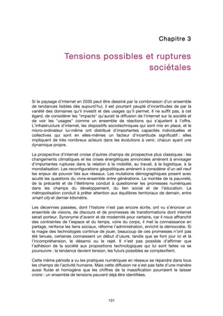 101
ChapitreChapitreChapitreChapitre 3333
Tensions possibles et rupturesTensions possibles et rupturesTensions possibles et rupturesTensions possibles et ruptures
sociétalessociétalessociétalessociétales
Si le paysage d’internet en 2030 peut être dessiné par la combinaison d’un ensemble
de tendances lisibles dès aujourd’hui, il est pourtant peuplé d’incertitudes de par la
variété des domaines qu’il investit et des usages qu’il permet. Il ne suffit pas, à cet
égard, de considérer les "impacts" qu’aurait la diffusion de l’internet sur la société et
de voir les "usages" comme un ensemble de réactions qui s’ajustent à l’offre.
L’infrastructure d’internet, les dispositifs sociotechniques qui sont mis en place, et le
micro-ordinateur lui-même ont distribué d’importantes capacités individuelles et
collectives qui sont en elles-mêmes un facteur d’incertitude significatif : elles
impliquent de très nombreux acteurs dans les évolutions à venir, chacun ayant une
dynamique propre.
La prospective d’internet croise d’autres champs de prospective plus classiques : les
changements climatiques et les crises énergétiques annoncées amènent à envisager
d’importantes ruptures dans la relation à la mobilité, au travail, à la logistique, à la
mondialisation. Les reconfigurations géopolitiques amènent à considérer d’un œil neuf
les enjeux de pouvoir liés aux réseaux. Les mutations démographiques posent avec
acuité les questions du vivre-ensemble entre générations. La montée de la pauvreté,
de la précarité et de l’illettrisme conduit à questionner les promesses numériques
dans les champs du développement, du lien social et de l’éducation. La
métropolisation conduit à prêter attention aux équilibres territoriaux de demain, entre
smart city et dernier kilomètre.
Les décennies passées, dont l’histoire n’est pas encore écrite, ont vu s’énoncer un
ensemble de visions, de discours et de promesses de transformations dont internet
serait porteur. Synonyme d’avenir et de modernité pour certains, car il nous affranchit
des contraintes de l’espace et du temps, voire du corps, il met la connaissance en
partage, renforce les liens sociaux, réforme l’administration, enrichit la démocratie. Si
la magie des technologies continue de jouer, beaucoup de ces promesses n’ont pas
été tenues, certaines connaissent un début d’usure, tandis que se font jour ici et là
l’incompréhension, le désarroi ou le rejet. Il n’est pas possible d’affirmer que
l’adhésion de la société aux propositions technologiques qui lui sont faites va se
poursuivre : la tendance devient tension, les futurs possibles se complexifient.
Cette même période a vu les pratiques numériques en réseaux se répandre dans tous
les champs de l’activité humaine. Mais cette diffusion ne s’est pas faite d’une manière
aussi fluide et homogène que les chiffres de la massification pourraient le laisser
croire : un ensemble de tensions peuvent déjà être identifiées.
 
