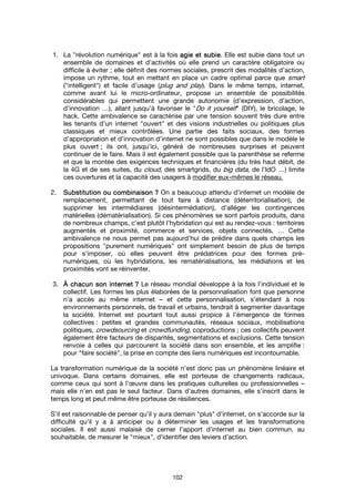 102
1. La "révolution numérique" est à la fois agie et subieagie et subieagie et subieagie et subie. Elle est subie dans tout un
ensemble de domaines et d’activités où elle prend un caractère obligatoire ou
difficile à éviter ; elle définit des normes sociales, prescrit des modalités d’action,
impose un rythme, tout en mettant en place un cadre optimal parce que smart
("intelligent") et facile d’usage (plug and play). Dans le même temps, internet,
comme avant lui le micro-ordinateur, propose un ensemble de possibilités
considérables qui permettent une grande autonomie (d’expression, d’action,
d’innovation …), allant jusqu’à favoriser le "Do it yourself" (DIY), le bricolage, le
hack. Cette ambivalence se caractérise par une tension souvent très dure entre
les tenants d’un internet "ouvert" et des visions industrielles ou politiques plus
classiques et mieux contrôlées. Une partie des faits sociaux, des formes
d’appropriation et d’innovation d’internet ne sont possibles que dans le modèle le
plus ouvert ; ils ont, jusqu’ici, généré de nombreuses surprises et peuvent
continuer de le faire. Mais il est également possible que la parenthèse se referme
et que la montée des exigences techniques et financières (du très haut débit, de
la 4G et de ses suites, du cloud, des smartgrids, du big data, de l’IdO …) limite
ces ouvertures et la capacité des usagers à modifier eux-mêmes le réseau.
2. Substitution ou combinaisonSubstitution ou combinaisonSubstitution ou combinaisonSubstitution ou combinaison ???? On a beaucoup attendu d’internet un modèle de
remplacement, permettant de tout faire à distance (déterritorialisation), de
supprimer les intermédiaires (désintermédiation), d’alléger les contingences
matérielles (dématérialisation). Si ces phénomènes se sont parfois produits, dans
de nombreux champs, c’est plutôt l’hybridation qui est au rendez-vous : territoires
augmentés et proximité, commerce et services, objets connectés, … Cette
ambivalence ne nous permet pas aujourd’hui de prédire dans quels champs les
propositions "purement numériques" ont simplement besoin de plus de temps
pour s’imposer, où elles peuvent être prédatrices pour des formes pré-
numériques, où les hybridations, les rematérialisations, les médiations et les
proximités vont se réinventer.
3. ÀÀÀÀ chacun schacun schacun schacun son interneton interneton interneton internet ???? Le réseau mondial développe à la fois l’individuel et le
collectif. Les formes les plus élaborées de la personnalisation font que personne
n’a accès au même internet – et cette personnalisation, s’étendant à nos
environnements personnels, de travail et urbains, tendrait à segmenter davantage
la société. Internet est pourtant tout aussi propice à l’émergence de formes
collectives : petites et grandes communautés, réseaux sociaux, mobilisations
politiques, crowdsourcing et crowdfunding, coproductions ; ces collectifs peuvent
également être facteurs de disparités, segmentations et exclusions. Cette tension
renvoie à celles qui parcourent la société dans son ensemble, et les amplifie :
pour "faire société", la prise en compte des liens numériques est incontournable.
La transformation numérique de la société n’est donc pas un phénomène linéaire et
univoque. Dans certains domaines, elle est porteuse de changements radicaux,
comme ceux qui sont à l’œuvre dans les pratiques culturelles ou professionnelles –
mais elle n’en est pas le seul facteur. Dans d’autres domaines, elle s’inscrit dans le
temps long et peut même être porteuse de résiliences.
S’il est raisonnable de penser qu’il y aura demain "plus" d’internet, on s’accorde sur la
difficulté qu’il y a à anticiper ou à déterminer les usages et les transformations
sociales. Il est aussi malaisé de cerner l’apport d’internet au bien commun, au
souhaitable, de mesurer le "mieux", d’identifier des leviers d’action.
 