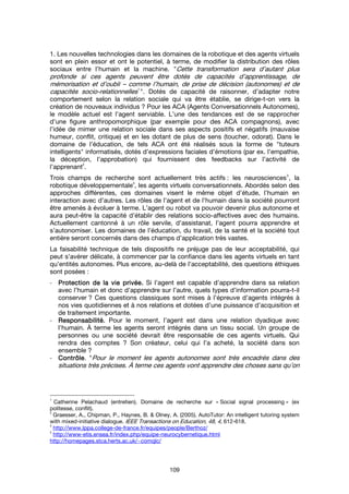 109
1. Les nouvelles technologies dans les domaines de la robotique et des agents virtuels
sont en plein essor et ont le potentiel, à terme, de modifier la distribution des rôles
sociaux entre l’humain et la machine. "Cette transformation sera d’autant plus
profonde si ces agents peuvent être dotés de capacités d’apprentissage, de
mémorisation et d’oubli – comme l’humain, de prise de décision (autonomes) et de
capacités socio-relationnelles1
". Dotés de capacité de raisonner, d’adapter notre
comportement selon la relation sociale qui va être établie, se dirige-t-on vers la
création de nouveaux individus ? Pour les ACA (Agents Conversationnels Autonomes),
le modèle actuel est l’agent serviable. L’une des tendances est de se rapprocher
d’une figure anthropomorphique (par exemple pour des ACA compagnons), avec
l’idée de mimer une relation sociale dans ses aspects positifs et négatifs (mauvaise
humeur, conflit, critique) et en les dotant de plus de sens (toucher, odorat). Dans le
domaine de l’éducation, de tels ACA ont été réalisés sous la forme de "tuteurs
intelligents" informatisés, dotés d’expressions faciales d’émotions (par ex. l’empathie,
la déception, l’approbation) qui fournissent des feedbacks sur l’activité de
l’apprenant
2
.
Trois champs de recherche sont actuellement très actifs : les neurosciences
3
, la
robotique développementale
4
, les agents virtuels conversationnels. Abordés selon des
approches différentes, ces domaines visent le même objet d’étude, l’humain en
interaction avec d’autres. Les rôles de l’agent et de l’humain dans la société pourront
être amenés à évoluer à terme. L’agent ou robot va pouvoir devenir plus autonome et
aura peut-être la capacité d’établir des relations socio-affectives avec des humains.
Actuellement cantonné à un rôle servile, d’assistanat, l’agent pourra apprendre et
s’autonomiser. Les domaines de l’éducation, du travail, de la santé et la société tout
entière seront concernés dans des champs d’application très vastes.
La faisabilité technique de tels dispositifs ne préjuge pas de leur acceptabilité, qui
peut s’avérer délicate, à commencer par la confiance dans les agents virtuels en tant
qu’entités autonomes. Plus encore, au-delà de l’acceptabilité, des questions éthiques
sont posées :
- Protection de la vie privée.Protection de la vie privée.Protection de la vie privée.Protection de la vie privée. Si l’agent est capable d’apprendre dans sa relation
avec l’humain et donc d’apprendre sur l’autre, quels types d’information pourra-t-il
conserver ? Ces questions classiques sont mises à l’épreuve d’agents intégrés à
nos vies quotidiennes et à nos relations et dotées d’une puissance d’acquisition et
de traitement importante.
- Responsabilité.Responsabilité.Responsabilité.Responsabilité. Pour le moment, l’agent est dans une relation dyadique avec
l’humain. À terme les agents seront intégrés dans un tissu social. Un groupe de
personnes ou une société devrait être responsable de ces agents virtuels. Qui
rendra des comptes ? Son créateur, celui qui l’a acheté, la société dans son
ensemble ?
- ContrôleContrôleContrôleContrôle. "Pour le moment les agents autonomes sont très encadrés dans des
situations très précises. À terme ces agents vont apprendre des choses sans qu’on
1
Catherine Pelachaud (entretien). Domaine de recherche sur « Social signal processing » (ex
politesse, conflit).
2
Graesser, A., Chipman, P., Haynes, B. & Olney, A. (2005). AutoTutor: An intelligent tutoring system
with mixed-initiative dialogue. IEEE Transactions on Education, 48, 4, 612-618.
3
http://www.lppa.college-de-france.fr/equipes/people/Berthoz/
4
http://www-etis.ensea.fr/index.php/equipe-neurocybernetique.html
http://homepages.stca.herts.ac.uk/~comqlc/
 
