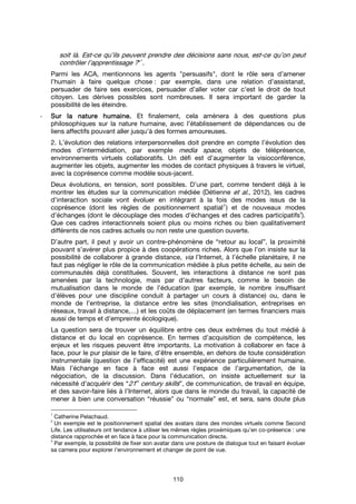 110
soit là. Est-ce qu’ils peuvent prendre des décisions sans nous, est-ce qu’on peut
contrôler l’apprentissage ?"
1
.
Parmi les ACA, mentionnons les agents "persuasifs", dont le rôle sera d’amener
l’humain à faire quelque chose : par exemple, dans une relation d’assistanat,
persuader de faire ses exercices, persuader d’aller voter car c’est le droit de tout
citoyen. Les dérives possibles sont nombreuses. Il sera important de garder la
possibilité de les éteindre.
- Sur la nature humaine.Sur la nature humaine.Sur la nature humaine.Sur la nature humaine. Et finalement, cela amènera à des questions plus
philosophiques sur la nature humaine, avec l’établissement de dépendances ou de
liens affectifs pouvant aller jusqu’à des formes amoureuses.
2. L’évolution des relations interpersonnelles doit prendre en compte l’évolution des
modes d’intermédiation, par exemple media space, objets de téléprésence,
environnements virtuels collaboratifs. Un défi est d’augmenter la visioconférence,
augmenter les objets, augmenter les modes de contact physiques à travers le virtuel,
avec la coprésence comme modèle sous-jacent.
Deux évolutions, en tension, sont possibles. D’une part, comme tendent déjà à le
montrer les études sur la communication médiée (Détienne et al., 2012), les cadres
d’interaction sociale vont évoluer en intégrant à la fois des modes issus de la
coprésence (dont les règles de positionnement spatial
2
) et de nouveaux modes
d’échanges (dont le découplage des modes d’échanges et des cadres participatifs
3
).
Que ces cadres interactionnels soient plus ou moins riches ou bien qualitativement
différents de nos cadres actuels ou non reste une question ouverte.
D’autre part, il peut y avoir un contre-phénomène de “retour au local”, la proximité
pouvant s’avérer plus propice à des coopérations riches. Alors que l’on insiste sur la
possibilité de collaborer à grande distance, via l’Internet, à l’échelle planétaire, il ne
faut pas négliger le rôle de la communication médiée à plus petite échelle, au sein de
communautés déjà constituées. Souvent, les interactions à distance ne sont pas
amenées par la technologie, mais par d’autres facteurs, comme le besoin de
mutualisation dans le monde de l’éducation (par exemple, le nombre insuffisant
d’élèves pour une discipline conduit à partager un cours à distance) ou, dans le
monde de l’entreprise, la distance entre les sites (mondialisation, entreprises en
réseaux, travail à distance,…) et les coûts de déplacement (en termes financiers mais
aussi de temps et d’empreinte écologique).
La question sera de trouver un équilibre entre ces deux extrêmes du tout médié à
distance et du local en coprésence. En termes d’acquisition de compétence, les
enjeux et les risques peuvent être importants. La motivation à collaborer en face à
face, pour le pur plaisir de le faire, d’être ensemble, en dehors de toute considération
instrumentale (question de l’efficacité) est une expérience particulièrement humaine.
Mais l’échange en face à face est aussi l’espace de l’argumentation, de la
négociation, de la discussion. Dans l’éducation, on insiste actuellement sur la
nécessité d’acquérir des “21st
century skills”, de communication, de travail en équipe,
et des savoir-faire liés à l’Internet, alors que dans le monde du travail, la capacité de
mener à bien une conversation “réussie” ou “normale” est, et sera, sans doute plus
1
Catherine Pelachaud.
2
Un exemple est le positionnement spatial des avatars dans des mondes virtuels comme Second
Life. Les utilisateurs ont tendance à utiliser les mêmes règles proxémiques qu’en co-présence : une
distance rapprochée et en face à face pour la communication directe.
3
Par exemple, la possibilité de fixer son avatar dans une posture de dialogue tout en faisant évoluer
sa camera pour explorer l’environnement et changer de point de vue.
 