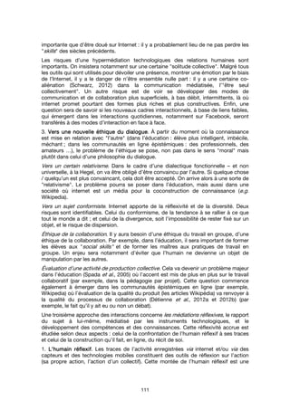111
importante que d’être doué sur Internet : il y a probablement lieu de ne pas perdre les
"skills" des siècles précédents.
Les risques d’une hypermédiation technologiques des relations humaines sont
importants. On insistera notamment sur une certaine "solitude collective". Malgré tous
les outils qui sont utilisés pour dévoiler une présence, montrer une émotion par le biais
de l’Internet, il y a le danger de n’être ensemble nulle part : il y a une certaine co-
aliénation (Schwarz, 2012) dans la communication médiatisée, l’"être seul
collectivement". Un autre risque est de voir se développer des modes de
communication et de collaboration plus superficiels, à bas débit, intermittents, là où
internet promet pourtant des formes plus riches et plus constructives. Enfin, une
question sera de savoir si les nouveaux cadres interactionnels, à base de liens faibles,
qui émergent dans les interactions quotidiennes, notamment sur Facebook, seront
transférés à des modes d’interaction en face à face.
3. Vers une nouvelle éthique du dialogueVers une nouvelle éthique du dialogueVers une nouvelle éthique du dialogueVers une nouvelle éthique du dialogue. À partir du moment où la connaissance
est mise en relation avec "l’autre" (dans l’éducation : élève plus intelligent, imbécile,
méchant ; dans les communautés en ligne épistémiques : des professionnels, des
amateurs …), le problème de l’éthique se pose, non pas dans le sens "moral" mais
plutôt dans celui d’une philosophie du dialogue.
Vers un certain relativisme. Dans le cadre d’une dialectique fonctionnelle – et non
universelle, à la Hegel, on va être obligé d’être convaincu par l’autre. Si quelque chose
/ quelqu’un est plus convaincant, cela doit être accepté. On arrive alors à une sorte de
"relativisme". Le problème pourra se poser dans l’éducation, mais aussi dans une
société où internet est un média pour la coconstruction de connaissance (e.g.
Wikipedia).
Vers un sujet conformiste. Internet apporte de la réflexivité et de la diversité. Deux
risques sont identifiables. Celui du conformisme, de la tendance à se rallier à ce que
tout le monde a dit ; et celui de la divergence, soit l’impossibilité de rester fixé sur un
objet, et le risque de dispersion.
Éthique de la collaboration. Il y aura besoin d’une éthique du travail en groupe, d’une
éthique de la collaboration. Par exemple, dans l’éducation, il sera important de former
les élèves aux "social skills" et de former les maîtres aux pratiques de travail en
groupe. Un enjeu sera notamment d’éviter que l’humain ne devienne un objet de
manipulation par les autres.
Évaluation d’une activité de production collective. Cela va devenir un problème majeur
dans l’éducation (Spada et al., 2005) où l’accent est mis de plus en plus sur le travail
collaboratif (par exemple, dans la pédagogie par projet). Cette question commence
également à émerger dans les communautés épistémiques en ligne (par exemple,
Wikipedia) où l’évaluation de la qualité du produit (les articles Wikipédia) va renvoyer à
la qualité du processus de collaboration (Détienne et al., 2012a et 2012b) (par
exemple, le fait qu’il y ait eu ou non un débat).
Une troisième approche des interactions concerne les médiations réflexives, le rapport
du sujet à lui-même, médiatisé par les instruments technologiques, et le
développement des compétences et des connaissances. Cette réflexivité accrue est
étudiée selon deux aspects : celui de la confrontation de l’humain réflexif à ses traces
et celui de la construction qu’il fait, en ligne, du récit de soi.
1. L’humain réflexifL’humain réflexifL’humain réflexifL’humain réflexif. Les traces de l’activité enregistrées via internet et/ou via des
capteurs et des technologies mobiles constituent des outils de réflexion sur l’action
(sa propre action, l’action d’un collectif). Cette montée de l’humain réflexif est une
 